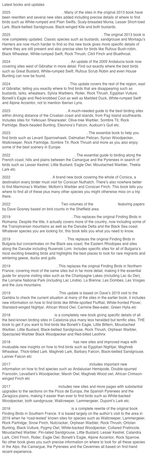 Latest books and updates
2023 Finding Birds in Southern Croatia. A much-needed guide to the best birding sites within driving distance of the Croatian coast and islands, from Pag Island southwards. Includes sites for Yelkouan Shearwater, Olive-tree Warbler, Sombre Tit, Rock Partridge, Black-headed Bunting, Eleonora&rsquo;s Falcon, Audouin&rsquo;s Gull etc.
2023 Finding Birds in Montenegro and Herzegovina. The essential book to help you find birds such as Levant Sparrowhawk, Dalmatian Pelican, Syrian Woodpecker, Wallcreeper, Rock Partridge, Sombre Tit, Rock Thrush and more as you also enjoy some of the best scenery in Europe. 
2022 Finding Birds in Languedoc-Roussillon. The essential guide to birding along the French coast, hills and plains between the Camargue and the Pyrenees in search of birds such as Lesser Kestrel, Little Bustard, Eagle Owl, Moustached Warbler, Thekla Lark etc.
2022 Finding Birds in Corsica. A brand new book covering the whole of Corsica, a destination every birder must visit for Corsican Nuthatch. There&rsquo;s also nowhere better to find Marmoras&rsquo;s Warbler, Moltoni&rsquo;s Warbler and Corsican Finch. This book tells you where to find all of these plus many other species you might otherwise miss on a trip there. 
2022 The State of Sheffield&rsquo;s Birds. Two volumes of the Sorby Record featuring papers by Dave Gosney based on bird counts in the Sheffield area
2019 Finding Birds in South-east Romania. This replaces the original Finding Birds in Romania. Despite the title, it actually covers more of the country, now including some of the Transylvanian mountains as well as the Danube Delta and the Black Sea coast. Whatever species you are looking for, this book tells you what you need to know.
2019 Finding Birds in Eastern Bulgaria. This replaces the original Finding Birds in Bulgaria but concentrates on the Black sea coast, the Eastern Rhodopes and sites along the Danube including Rusenski Lom. Includes specific sites for all of Bulgaria&rsquo;s most exciting breeding birds and highlights the best places to look for rare migrants and wintering geese, ducks and gulls.
2019 Finding Birds in mid-France. This replaces the original Finding Birds in Northern France, covering most of the same sites but in far more detail, making it the essential guide for anyone visiting sites such as the Champagne Lakes (including Lac du Der), the Lorraine National Park (including Lac Lindre), La Brenne, Les Dombes, Les Vosges and the Jura mountains.
2019 Finding Birds in the Gambia. This update is based on Dave&rsquo;s 2019 visit to the Gambia to check the current situation at many of the sites in the earlier book. it includes new information on how to find birds like White-spotted Flufftail, White-fronted Plover, Standard-winged Nightjar, African Wood Owl, Carmine Bee-eater, Green Hylia etc
2018 Finding Birds in Catalonia is a completely new book giving specific details of all the best-known birding sites in Catalonia plus many less heralded but terrific sites. THE book to get if you want to find birds like Bonelli&rsquo;s Eagle, Little Bittern, Moustached Warbler, Little Bustard, Black-bellied Sandgrouse, Rock Thrush, Orphean Warbler, Spectacled Warbler Black Woodpecker and Red-billed Leothrix
2018 Finding Birds in Morocco: the deserts has new sites and improved maps with invaluable new insights on how to find birds such as Egyptian Nightjar, Maghreb Wheatear, Thick-billed Lark. Maghreb Lark, Barbary Falcon, Black-bellied Sandgrouse, Lanner Falcon etc
2017 Finding Birds in Morocco: coast and mountains includes important new information on how to find species such as Andalusian Hemipode, Double-spurred Francolin, Levaillant&rsquo;s Woodpecker, Marsh Owl, Maghreb Wood owl, African Crimson-winged Finch etc
2017 Finding Birds in North Spain includes new sites and more pages with substantial upgrades to the sections on the Picos de Europa, the Spanish Pyrenees and the Zaragoza plains, making it easier than ever to find birds such as White-backed Woodpecker, both sandgrouse, Wallcreeper, Lammergeier, Dupont&rsquo;s Lark etc.
2016 Finding Birds in the South of France is a complete rewrite of the original book Finding Birds in Southern France. It is based largely on the author&rsquo;s visit to the area in 2016 when he &lsquo;road-tested&rsquo; known sites for species such as Wallcreeper, Lammergeier, Rock Partridge, Snow Finch, Nutcracker, Orphean Warbler, Rock Thrush, Ortolan Bunting, Black Vulture, Pygmy Owl, White-backed Woodpecker, Collared Pratincole, Moustached Warbler, Pin-tailed Sandgrouse, Little Bustard, Lesser Kestrel, Calandra Lark, Citril Finch, Roller, Eagle Owl, Bonelli&rsquo;s Eagle, Alpine Accentor, Rock Sparrow. No other book gives you such precise information on where to look for all these species in the Alps, the Camargue, the Pyrenees and the Cevennes all based on first-hand recent experience.
