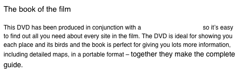 The book of the film This DVD has been produced in conjunction with a book of the same title so it’s easy to find out all you need about every site in the film. The DVD is ideal for showing you each place and its birds and the book is perfect for giving you lots more information, including detailed maps, in a portable format – together they make the complete guide.